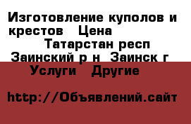 Изготовление куполов и крестов › Цена ­ 50000-100000 - Татарстан респ., Заинский р-н, Заинск г. Услуги » Другие   